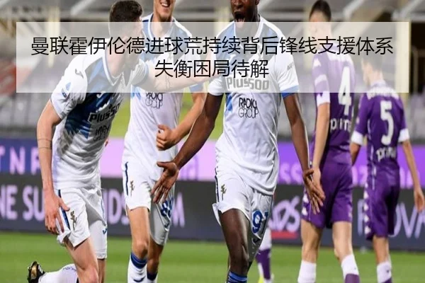 曼联霍伊伦德进球荒持续背后锋线支援体系失衡困局待解
