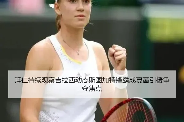 拜仁持续观察吉拉西动态斯图加特锋霸成夏窗引援争夺焦点